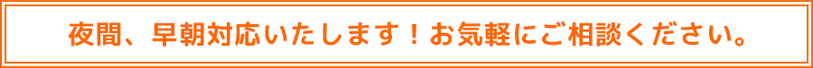 夜間、早朝対応いたします！お気軽にご相談ください。